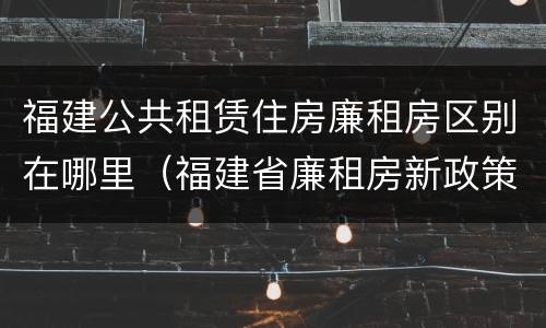 福建公共租赁住房廉租房区别在哪里（福建省廉租房新政策）