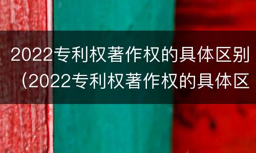 2022专利权著作权的具体区别（2022专利权著作权的具体区别和联系）