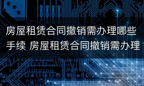 房屋租赁合同撤销需办理哪些手续 房屋租赁合同撤销需办理哪些手续呢