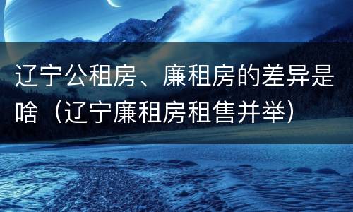 辽宁公租房、廉租房的差异是啥（辽宁廉租房租售并举）