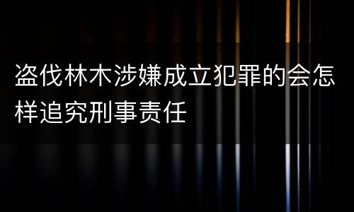 盗伐林木涉嫌成立犯罪的会怎样追究刑事责任