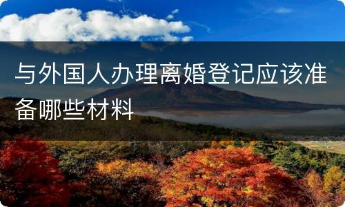 与外国人办理离婚登记应该准备哪些材料