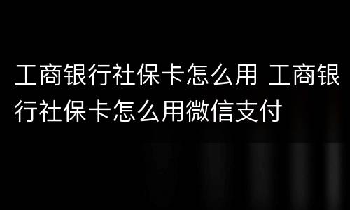 工商银行社保卡怎么用 工商银行社保卡怎么用微信支付