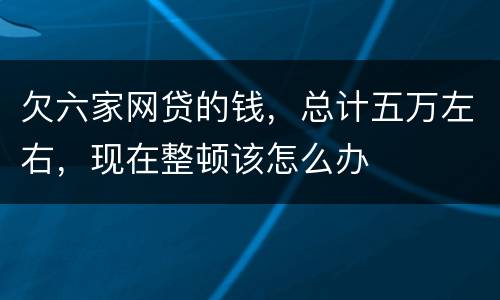 欠六家网贷的钱，总计五万左右，现在整顿该怎么办