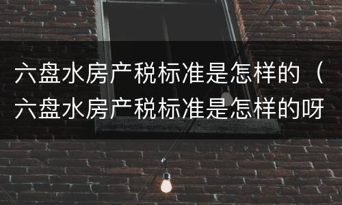 六盘水房产税标准是怎样的（六盘水房产税标准是怎样的呀）