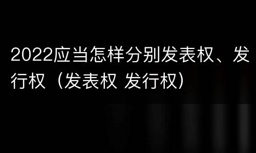 2022应当怎样分别发表权、发行权（发表权 发行权）