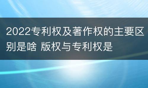 2022专利权及著作权的主要区别是啥 版权与专利权是