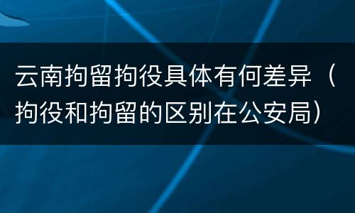 云南拘留拘役具体有何差异（拘役和拘留的区别在公安局）