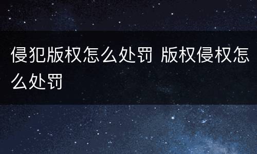 侵犯版权怎么处罚 版权侵权怎么处罚