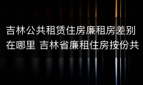 吉林公共租赁住房廉租房差别在哪里 吉林省廉租住房按份共有产权实施管理办法