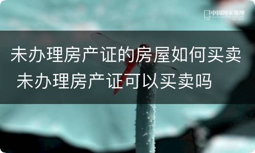 未办理房产证的房屋如何买卖 未办理房产证可以买卖吗