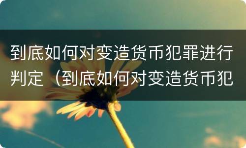 到底如何对变造货币犯罪进行判定（到底如何对变造货币犯罪进行判定呢）