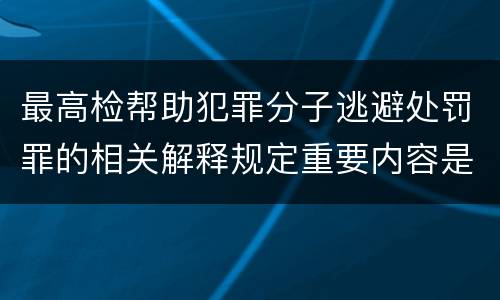 最高检帮助犯罪分子逃避处罚罪的相关解释规定重要内容是什么