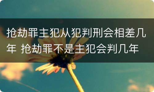 抢劫罪主犯从犯判刑会相差几年 抢劫罪不是主犯会判几年