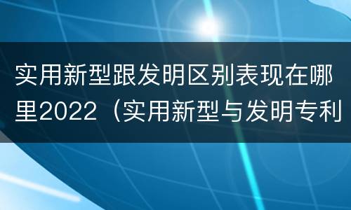 实用新型跟发明区别表现在哪里2022（实用新型与发明专利的区别有哪些）