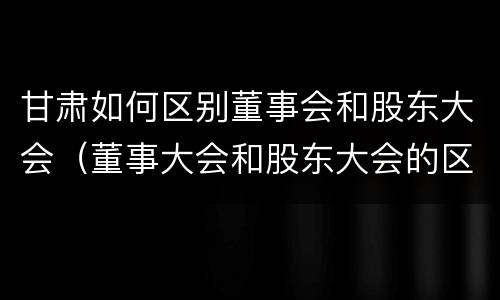 甘肃如何区别董事会和股东大会（董事大会和股东大会的区别）