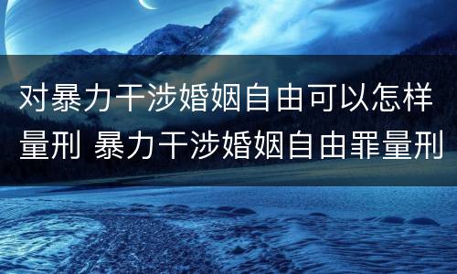 对暴力干涉婚姻自由可以怎样量刑 暴力干涉婚姻自由罪量刑