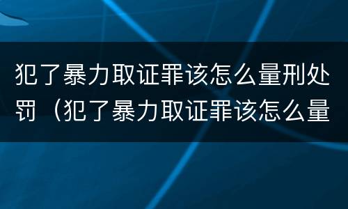 犯了暴力取证罪该怎么量刑处罚（犯了暴力取证罪该怎么量刑处罚案例）