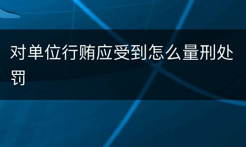 对单位行贿应受到怎么量刑处罚