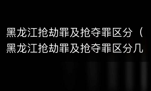 黑龙江抢劫罪及抢夺罪区分（黑龙江抢劫罪及抢夺罪区分几级）