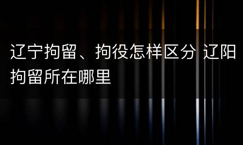 辽宁拘留、拘役怎样区分 辽阳拘留所在哪里