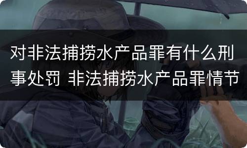 对非法捕捞水产品罪有什么刑事处罚 非法捕捞水产品罪情节严重怎么处罚