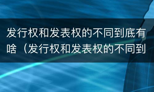 发行权和发表权的不同到底有啥（发行权和发表权的不同到底有啥区别）