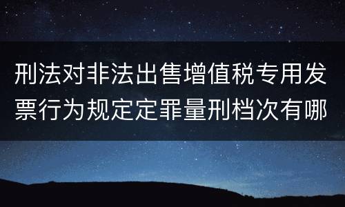 刑法对非法出售增值税专用发票行为规定定罪量刑档次有哪些