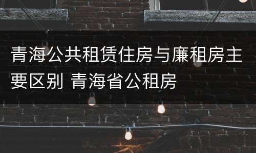 青海公共租赁住房与廉租房主要区别 青海省公租房