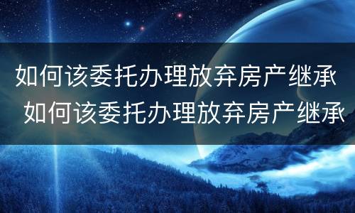 如何该委托办理放弃房产继承 如何该委托办理放弃房产继承登记