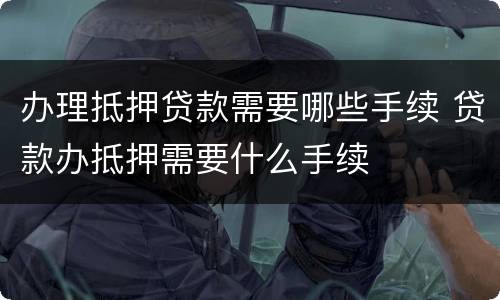 办理抵押贷款需要哪些手续 贷款办抵押需要什么手续