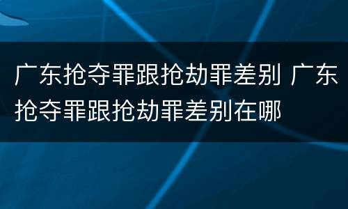 广东抢夺罪跟抢劫罪差别 广东抢夺罪跟抢劫罪差别在哪