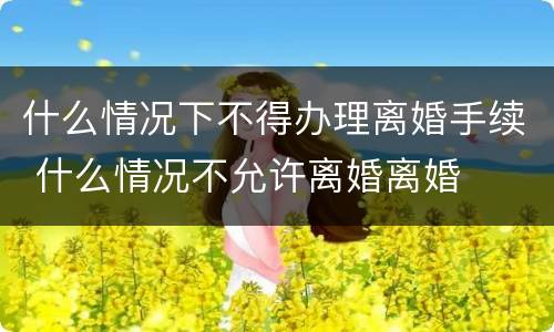 什么情况下不得办理离婚手续 什么情况不允许离婚离婚