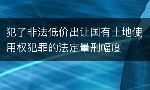 犯了非法低价出让国有土地使用权犯罪的法定量刑幅度