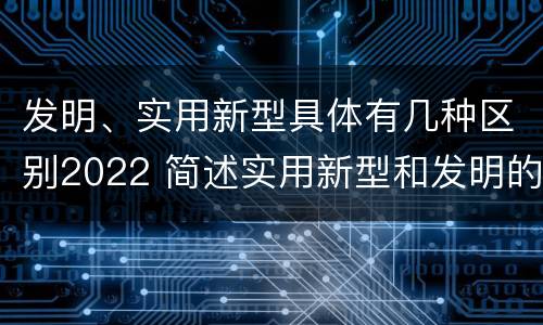 发明、实用新型具体有几种区别2022 简述实用新型和发明的区别