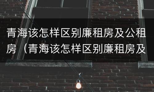 青海该怎样区别廉租房及公租房（青海该怎样区别廉租房及公租房呢）