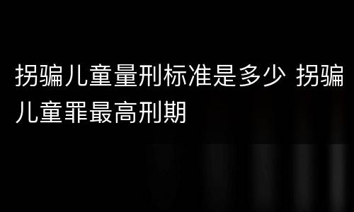 拐骗儿童量刑标准是多少 拐骗儿童罪最高刑期