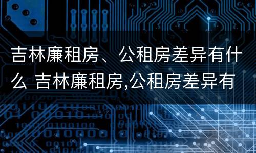 吉林廉租房、公租房差异有什么 吉林廉租房,公租房差异有什么影响