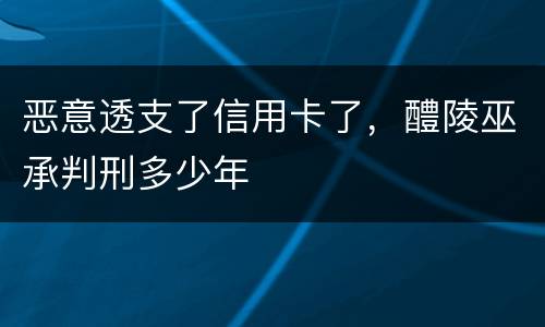 恶意透支了信用卡了，醴陵巫承判刑多少年