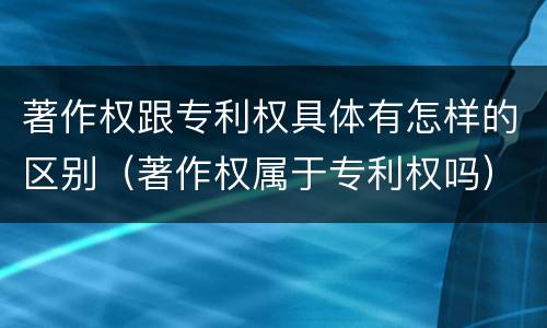 著作权跟专利权具体有怎样的区别（著作权属于专利权吗）