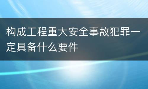 构成工程重大安全事故犯罪一定具备什么要件