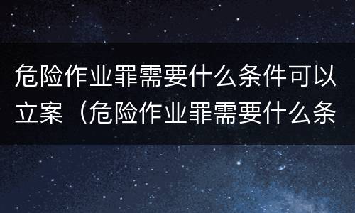 危险作业罪需要什么条件可以立案（危险作业罪需要什么条件可以立案起诉）