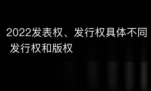 2022发表权、发行权具体不同 发行权和版权