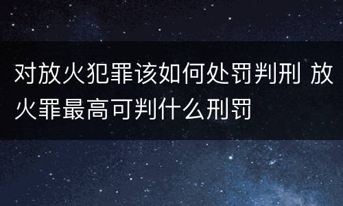 对放火犯罪该如何处罚判刑 放火罪最高可判什么刑罚