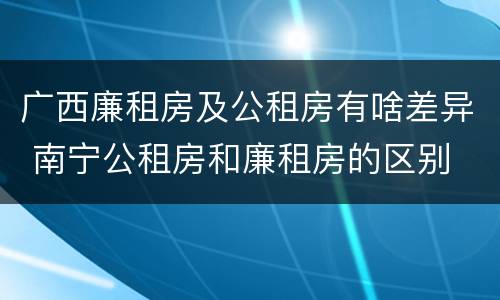 广西廉租房及公租房有啥差异 南宁公租房和廉租房的区别