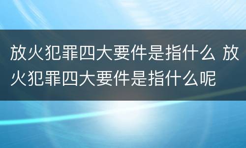 放火犯罪四大要件是指什么 放火犯罪四大要件是指什么呢