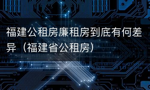 福建公租房廉租房到底有何差异（福建省公租房）