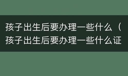 孩子出生后要办理一些什么（孩子出生后要办理一些什么证明）