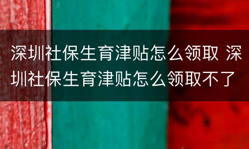 深圳社保生育津贴怎么领取 深圳社保生育津贴怎么领取不了