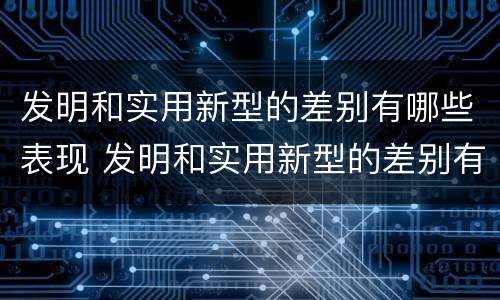 发明和实用新型的差别有哪些表现 发明和实用新型的差别有哪些表现呢